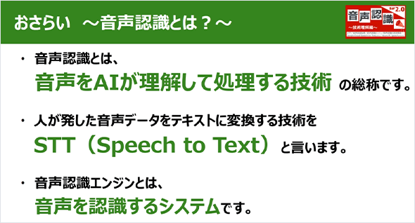 おさらい～音声認識とは？～ 音声認識とは、音声をAIが理解して処理する技術の総称です。人が発した音声データをテキストに変換する技術をSTT（Speech to Text）といいます。音声認識エンジンとは、音声を認識するシステムです。